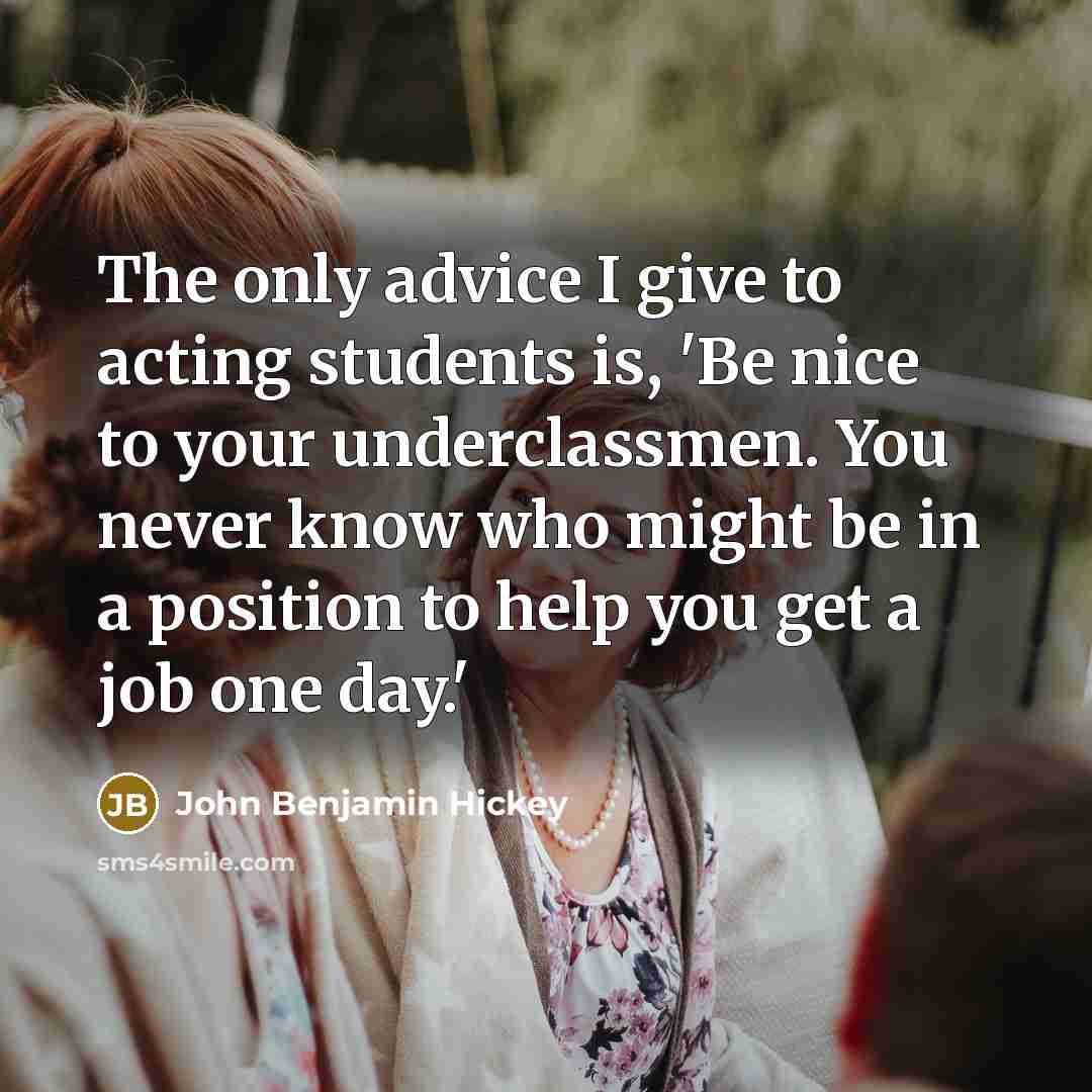 “The only advice I give to acting students is, 'Be nice to your underclassmen. You never know who might be in a position to help you get a job one day.'” quote by John Benjamin Hickey