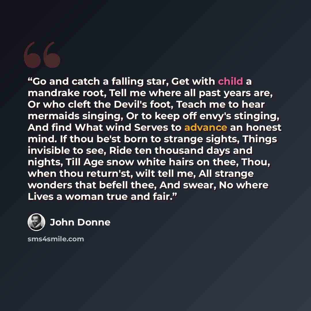 “Go and catch a falling star, Get with child a mandrake root, Tell me where all past years are, Or who cleft the Devil's foot, Teach me to hear mermaids singing, Or to keep off envy's stinging, And find What wind Serves to advance an honest mind. If thou be'st born to strange sights, Things…” quote by John Donne