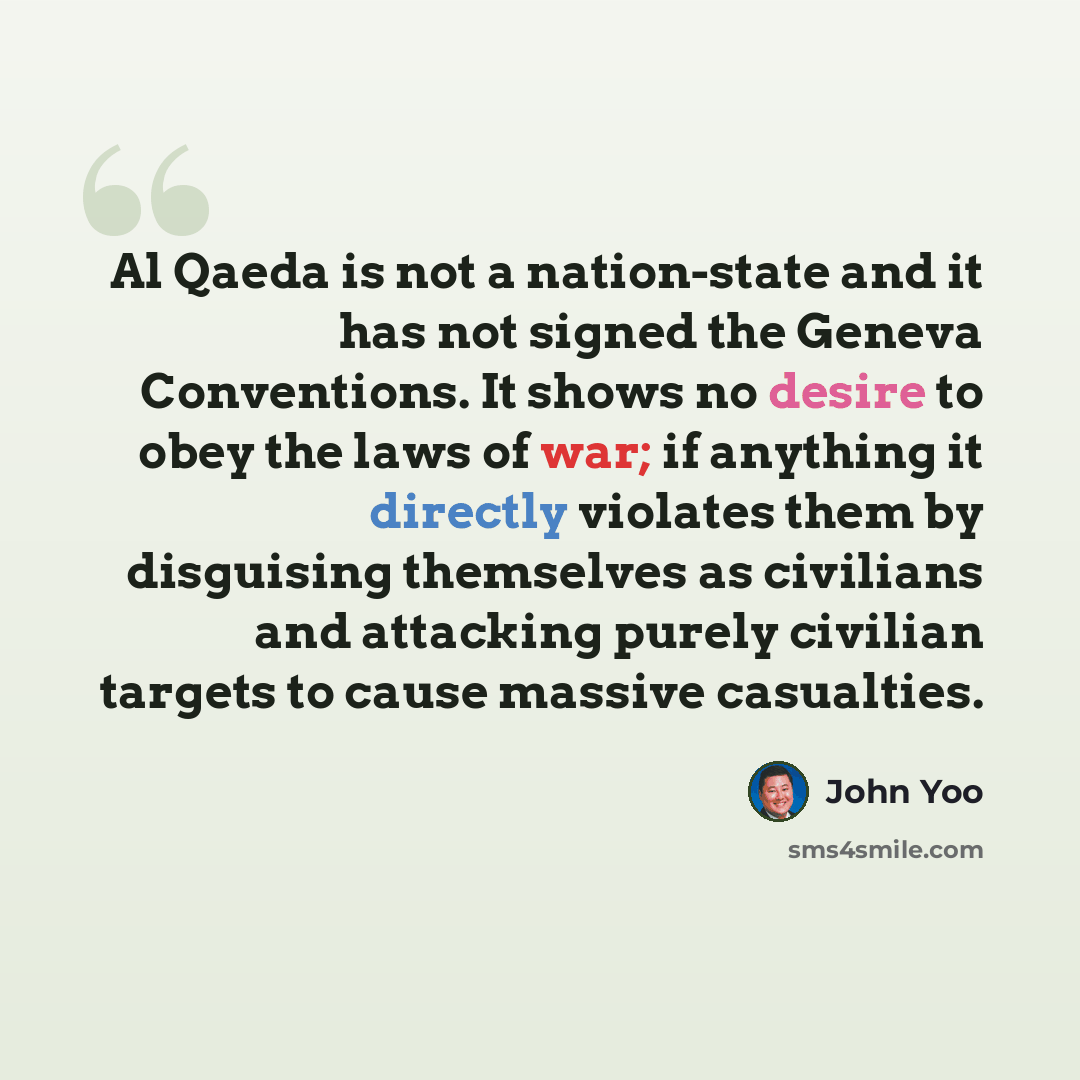 “Al Qaeda is not a nation-state and it has not signed the Geneva Conventions. It shows no desire to obey the laws of war; if anything it directly violates them by disguising themselves as civilians and attacking purely civilian targets to cause massive casualties.” quote by John Yoo