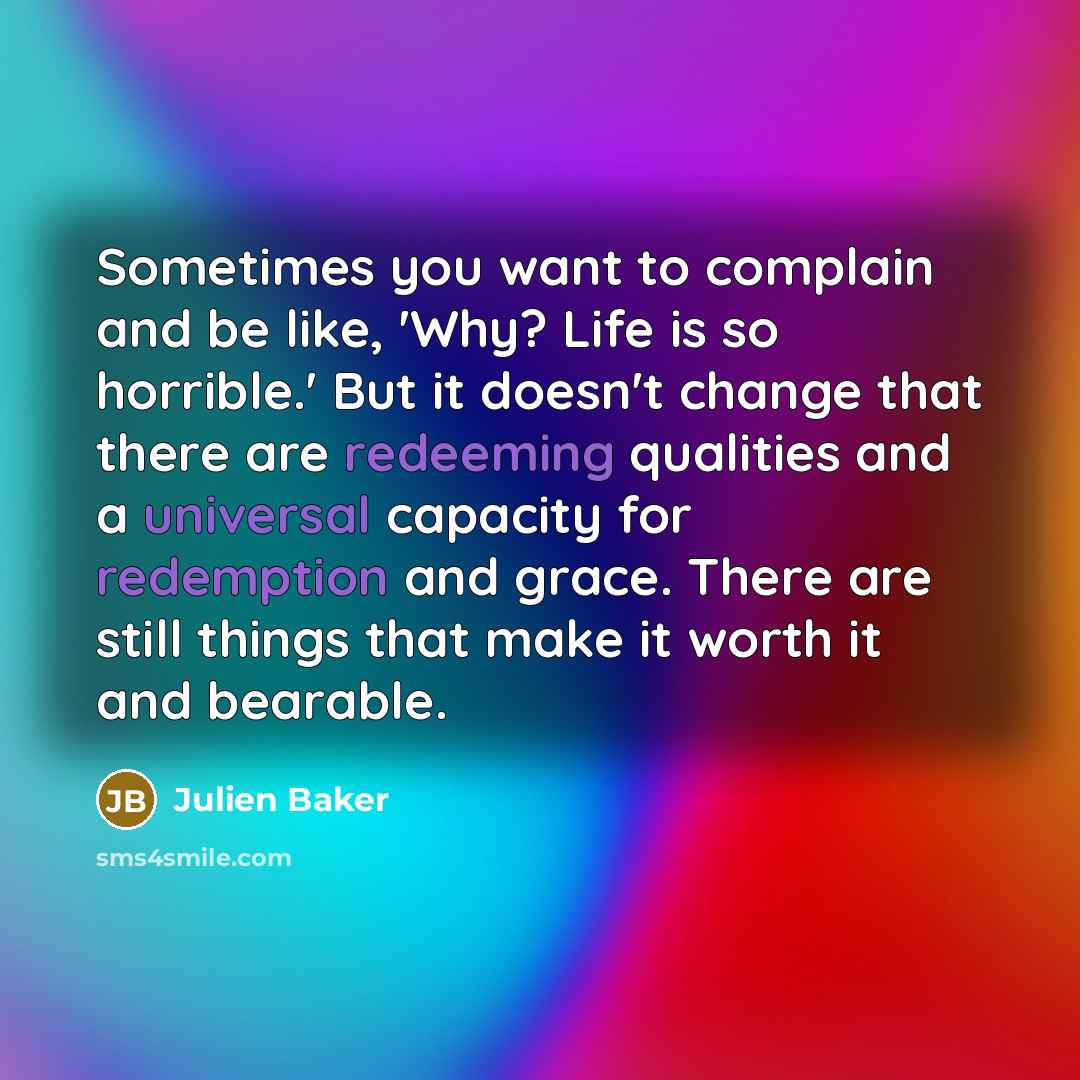 “Sometimes you want to complain and be like, 'Why? Life is so horrible.' But it doesn't change that there are redeeming qualities and a universal capacity for redemption and grace. There are still things that make it worth it and bearable.” quote by Julien Baker