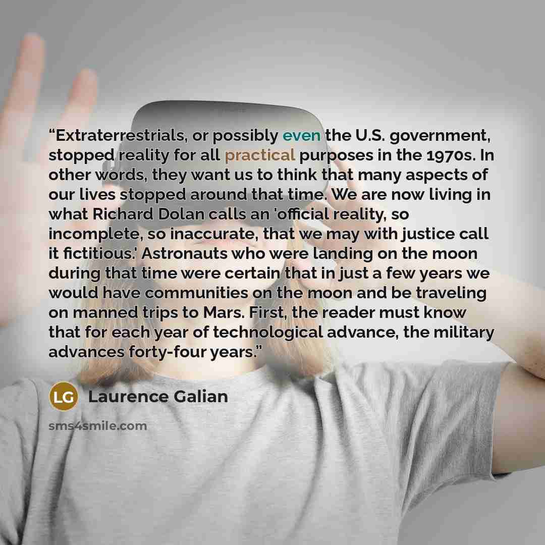 “Extraterrestrials, or possibly even the U.S. government, stopped reality for all practical purposes in the 1970s. In other words, they want us to think that many aspects of our lives stopped around that time. We are now living in what Richard Dolan calls an 'official reality, so incomplete, so…” quote by Laurence Galian