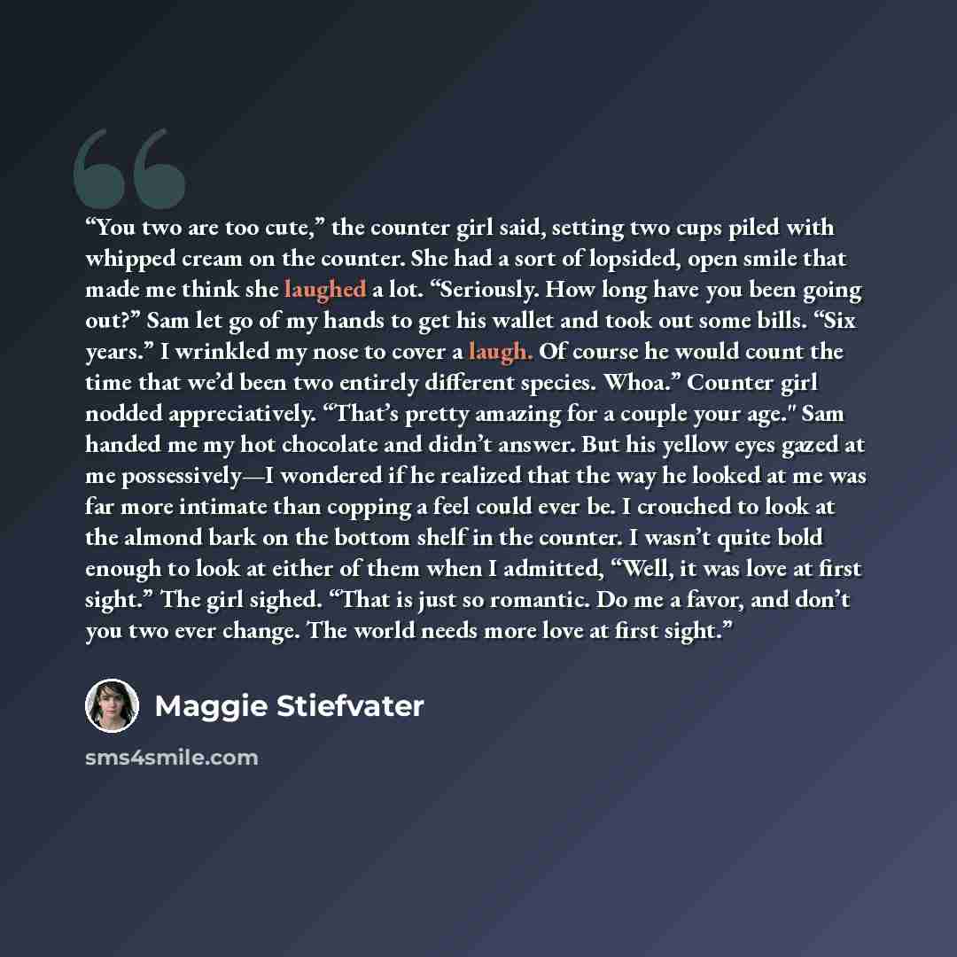 “You two are too cute,” the counter girl said, setting two cups piled with whipped cream on the counter. She had a sort of lopsided, open smile that made me think she laughed a lot. “Seriously. How long have you been going out?” Sam let go of my hands to get his wallet and took out some bills. “Six…” quote by Maggie Stiefvater