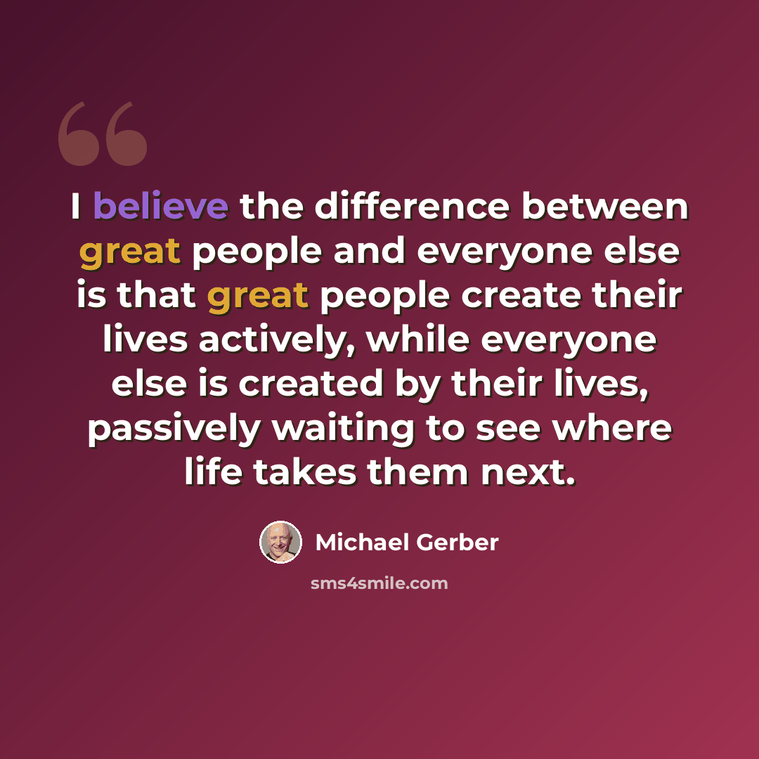“I believe the difference between great people and everyone else is that great people create their lives actively, while everyone else is created by their lives, passively waiting to see where life takes them next.” quote by Michael Gerber
