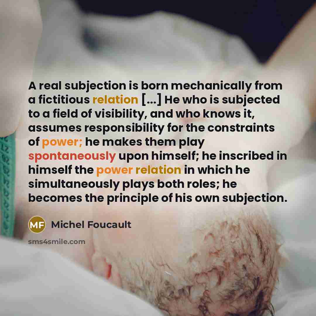 “A real subjection is born mechanically from a fictitious relation [...] He who is subjected to a field of visibility, and who knows it, assumes responsibility for the constraints of power; he makes them play spontaneously upon himself; he inscribed in himself the power relation in which he…” quote by Michel Foucault