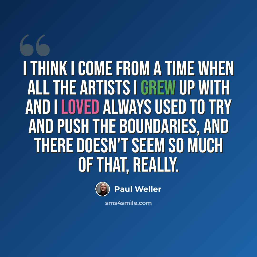 “I think I come from a time when all the artists I grew up with and I loved always used to try and push the boundaries, and there doesn't seem so much of that, really.” quote by Paul Weller