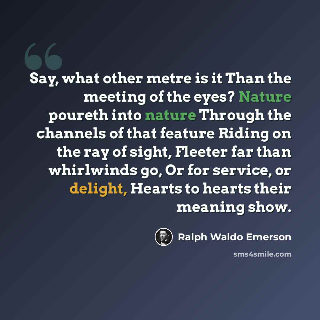 “Say, what other metre is it Than the meeting of the eyes? Nature poureth into nature Through the channels of that feature Riding on the ray of sight, Fleeter far than whirlwinds go, Or for service, or delight, Hearts to hearts their meaning show.” quote by Ralph Waldo Emerson