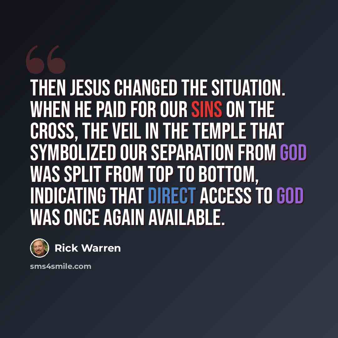 “Then Jesus changed the situation. When he paid for our sins on the cross, the veil in the temple that symbolized our separation from God was split from top to bottom, indicating that direct access to God was once again available.” quote by Rick Warren