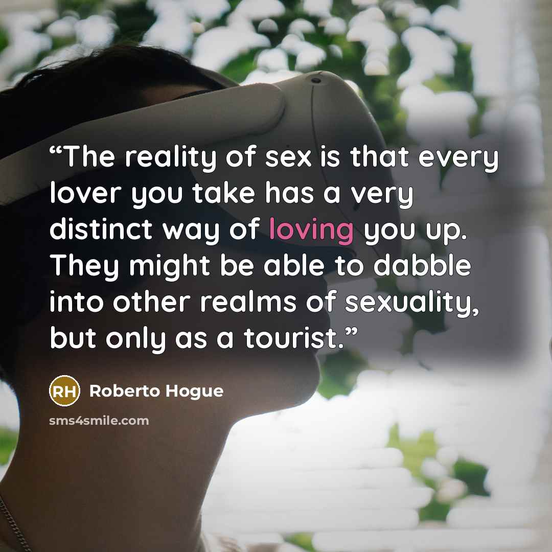 “The reality of sex is that every lover you take has a very distinct way of loving you up. They might be able to dabble into other realms of sexuality, but only as a tourist.” quote by Roberto Hogue