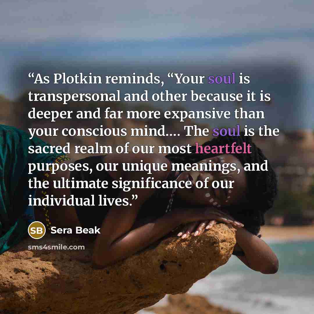 “As Plotkin reminds, “Your soul is transpersonal and other because it is deeper and far more expansive than your conscious mind…. The soul is the sacred realm of our most heartfelt purposes, our unique meanings, and the ultimate significance of our individual lives.” quote by Sera Beak