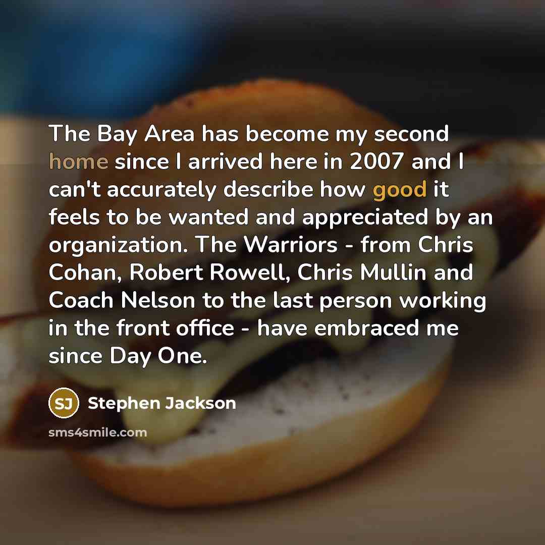 “The Bay Area has become my second home since I arrived here in 2007 and I can't accurately describe how good it feels to be wanted and appreciated by an organization. The Warriors - from Chris Cohan, Robert Rowell, Chris Mullin and Coach Nelson to the last person working in the front office - have…” quote by Stephen Jackson