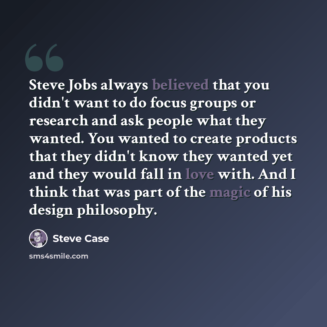 “Steve Jobs always believed that you didn't want to do focus groups or research and ask people what they wanted. You wanted to create products that they didn't know they wanted yet and they would fall in love with. And I think that was part of the magic of his design philosophy.” quote by Steve Case