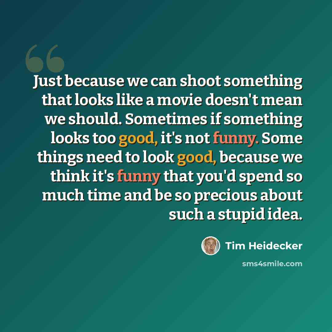 “Just because we can shoot something that looks like a movie doesn't mean we should. Sometimes if something looks too good, it's not funny. Some things need to look good, because we think it's funny that you'd spend so much time and be so precious about such a stupid idea.” quote by Tim Heidecker