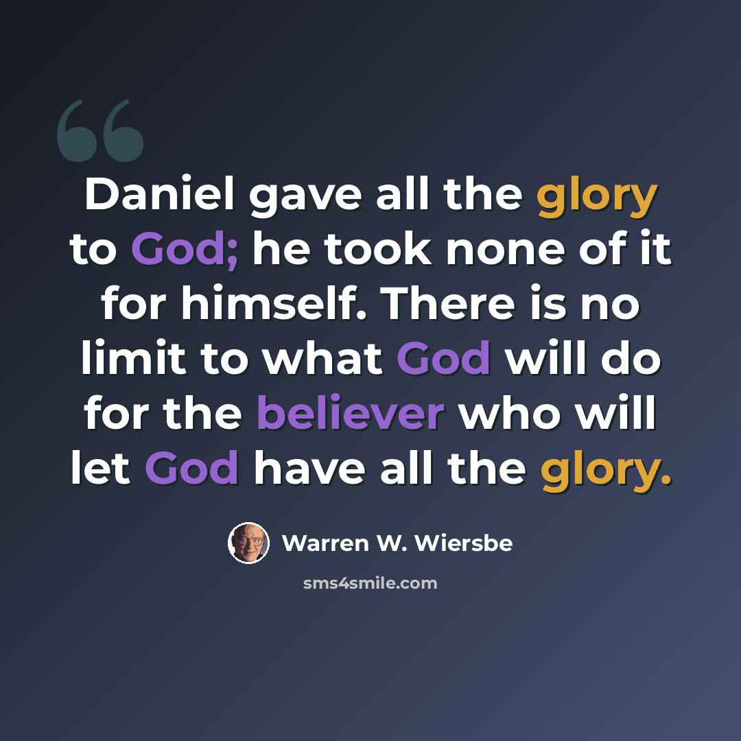 “Daniel gave all the glory to God; he took none of it for himself. There is no limit to what God will do for the believer who will let God have all the glory.” quote by Warren W. Wiersbe