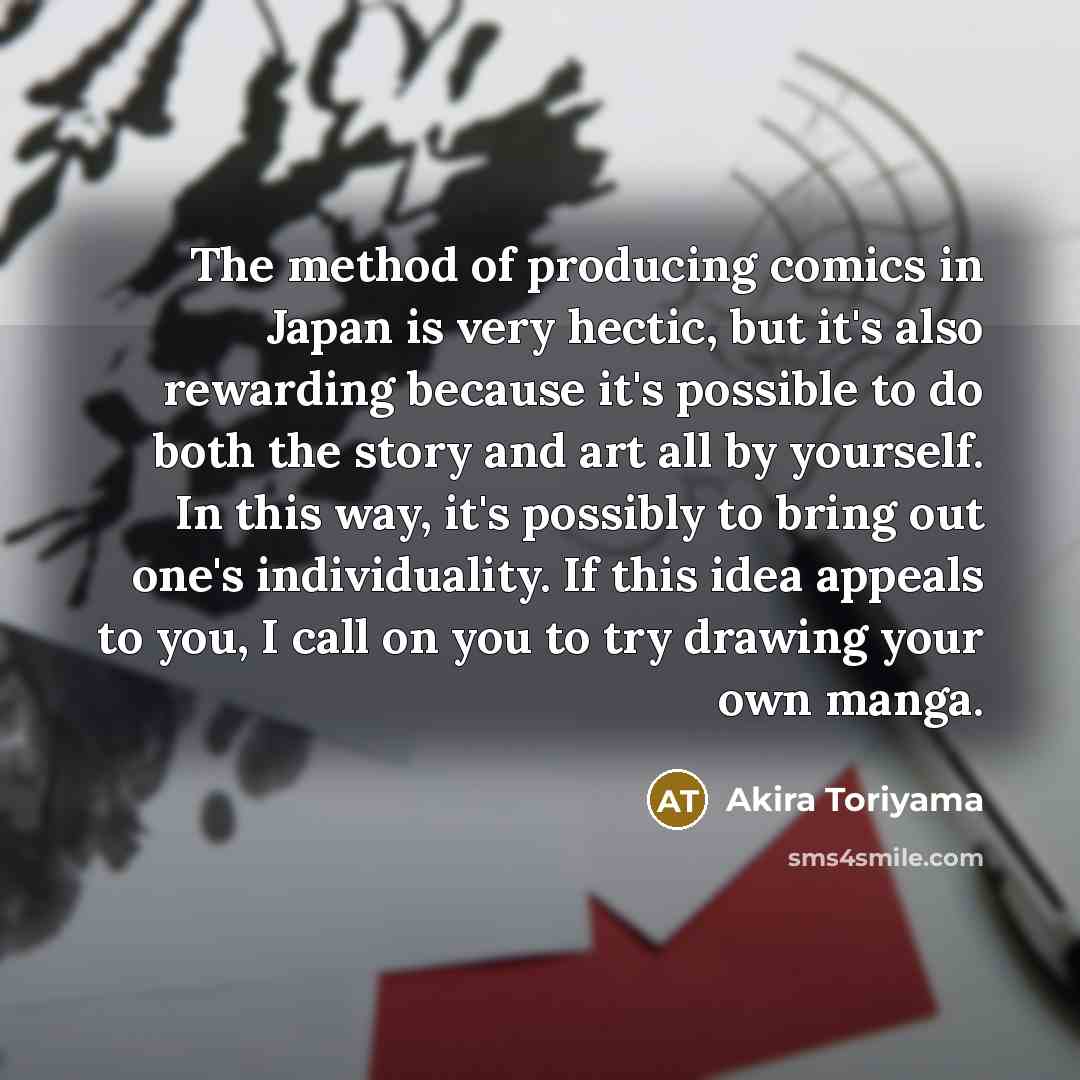 “The method of producing comics in Japan is very hectic, but it's also rewarding because it's possible to do both the story and art all by yourself. In this way, it's possibly to bring out one's individuality. If this idea appeals to you, I call on you to try drawing your own manga.” quote by Akira Toriyama