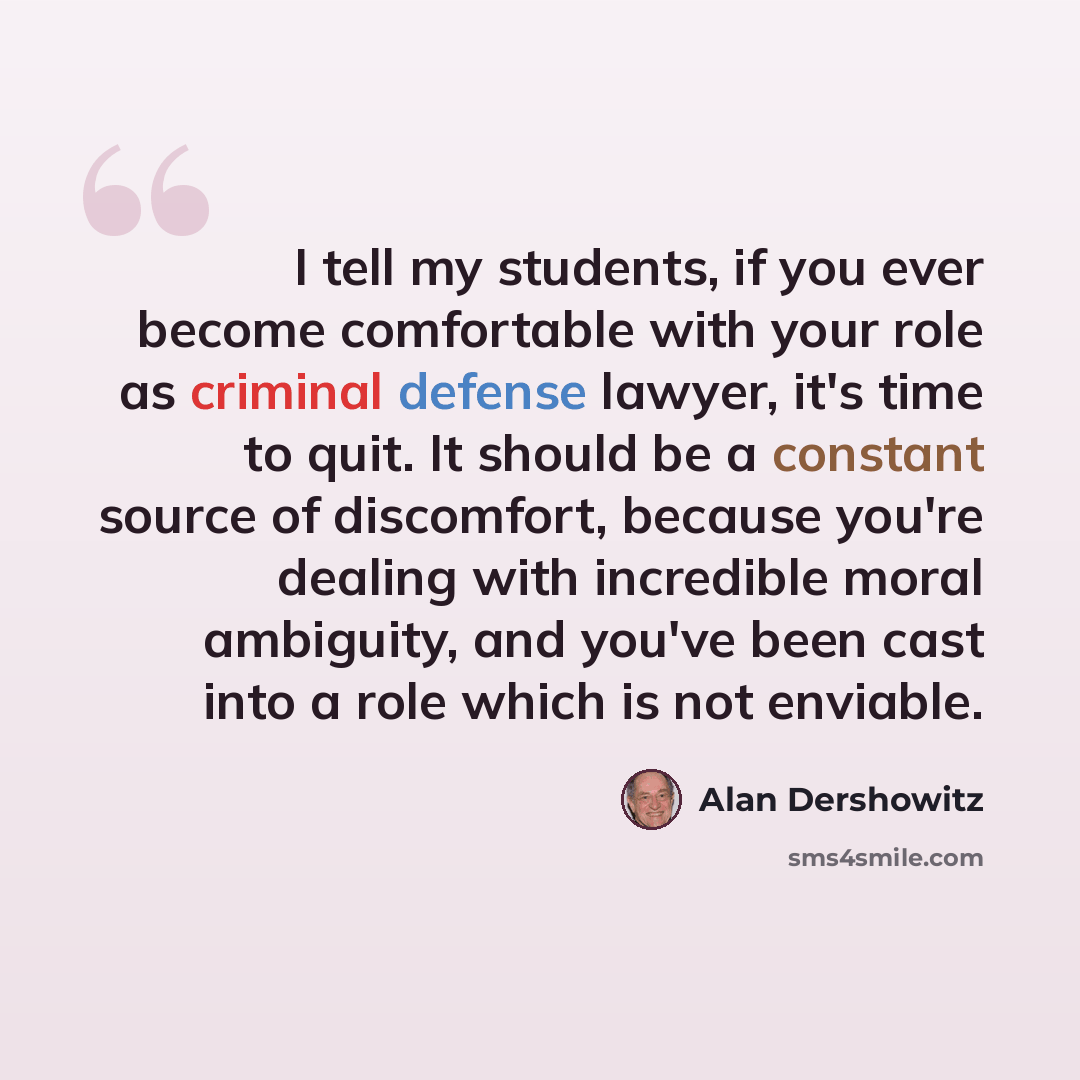 “I tell my students, if you ever become comfortable with your role as criminal defense lawyer, it's time to quit. It should be a constant source of discomfort, because you're dealing with incredible moral ambiguity, and you've been cast into a role which is not enviable.” quote by Alan Dershowitz