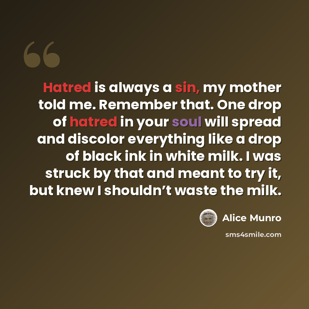 “Hatred is always a sin, my mother told me. Remember that. One drop of hatred in your soul will spread and discolor everything like a drop of black ink in white milk. I was struck by that and meant to try it, but knew I shouldn’t waste the milk.” quote by Alice Munro