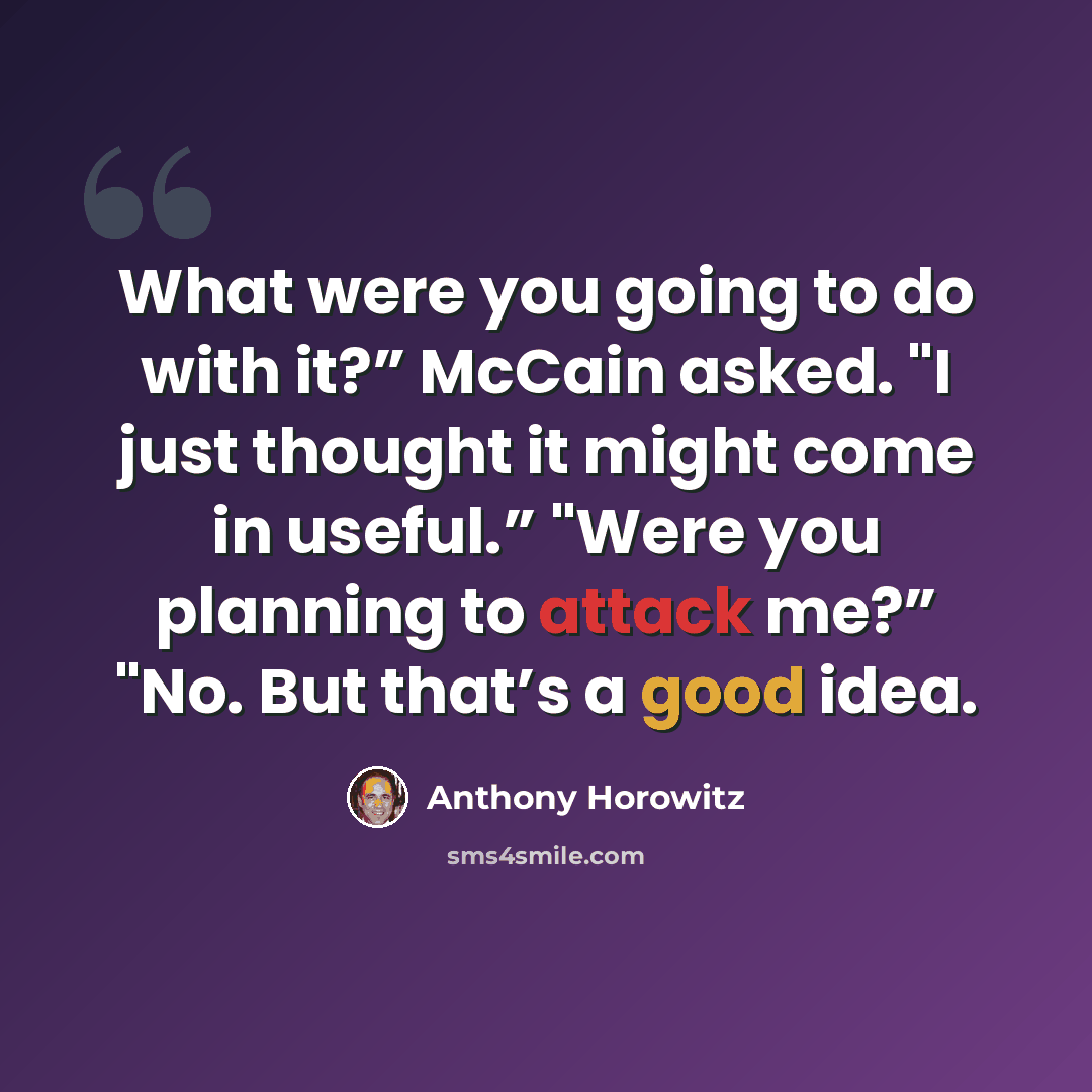 “What were you going to do with it?” McCain asked. "I just thought it might come in useful.” "Were you planning to attack me?” "No. But that’s a good idea.” quote by Anthony Horowitz