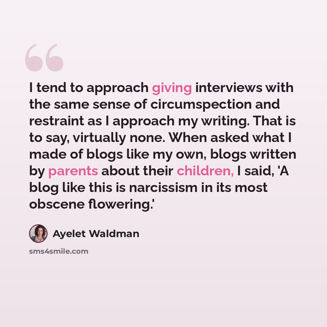 “I tend to approach giving interviews with the same sense of circumspection and restraint as I approach my writing. That is to say, virtually none. When asked what I made of blogs like my own, blogs written by parents about their children, I said, 'A blog like this is narcissism in its most obscene…” quote by Ayelet Waldman