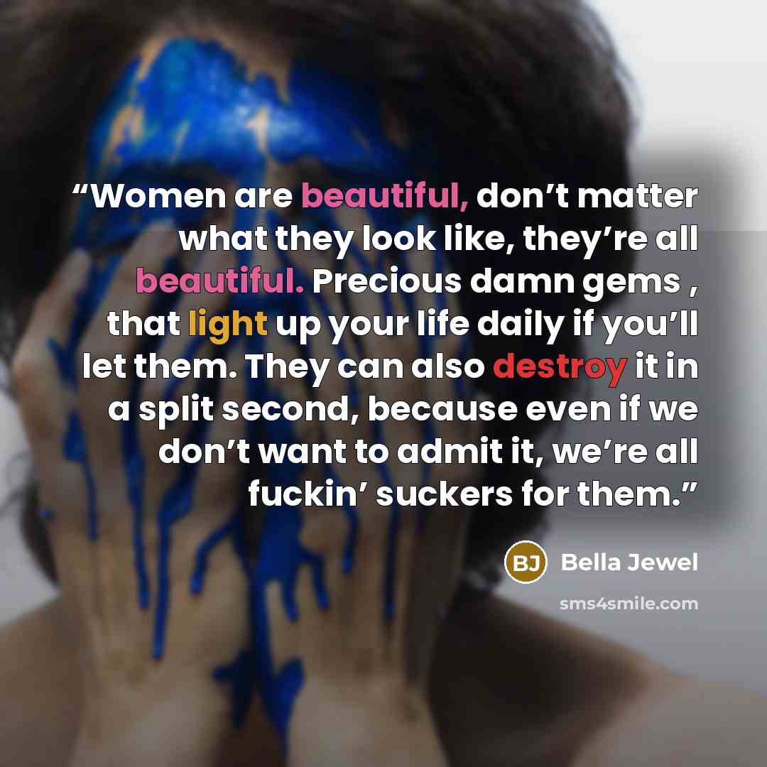 “Women are beautiful, don’t matter what they look like, they’re all beautiful. Precious damn gems , that light up your life daily if you’ll let them. They can also destroy it in a split second, because even if we don’t want to admit it, we’re all fuckin’ suckers for them.” quote by Bella Jewel