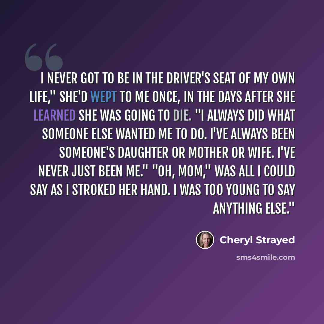 “I never got to be in the driver's seat of my own life," she'd wept to me once, in the days after she learned she was going to die. "I always did what someone else wanted me to do. I've always been someone's daughter or mother or wife. I've never just been me." "Oh, Mom," was all I could say as I…” quote by Cheryl Strayed