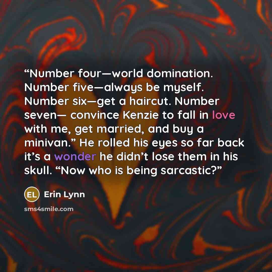 “Number four—world domination. Number five—always be myself. Number six—get a haircut. Number seven— convince Kenzie to fall in love with me, get married, and buy a minivan.” He rolled his eyes so far back it’s a wonder he didn’t lose them in his skull. “Now who is being sarcastic?” quote by Erin Lynn