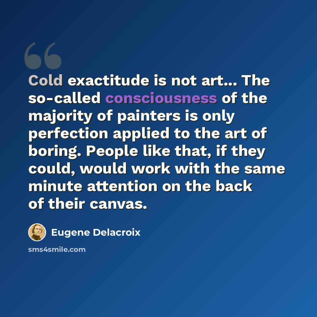 “Cold exactitude is not art... The so-called consciousness of the majority of painters is only perfection applied to the art of boring. People like that, if they could, would work with the same minute attention on the back of their canvas.” quote by Eugene Delacroix