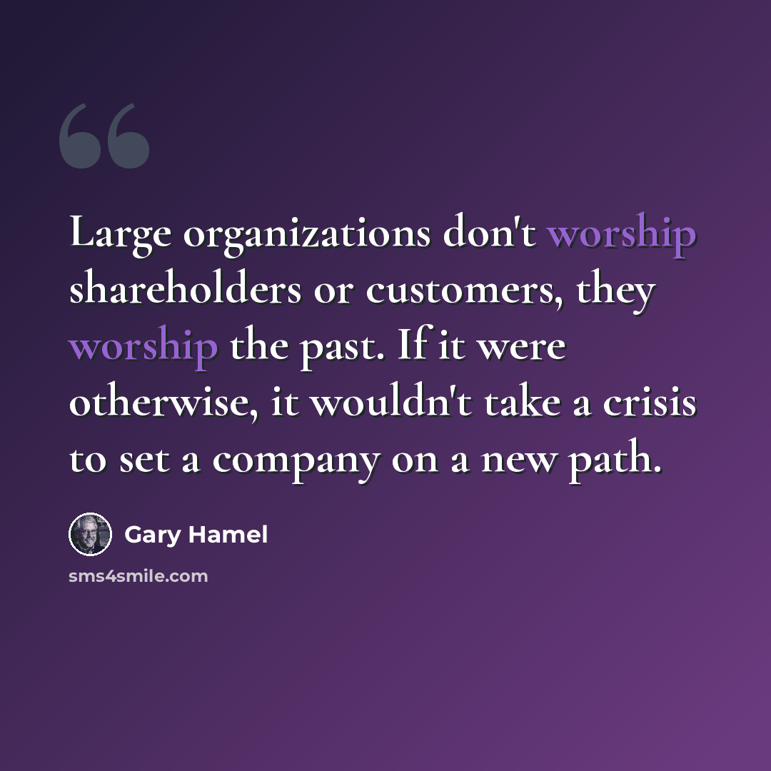 “Large organizations don't worship shareholders or customers, they worship the past. If it were otherwise, it wouldn't take a crisis to set a company on a new path.” quote by Gary Hamel