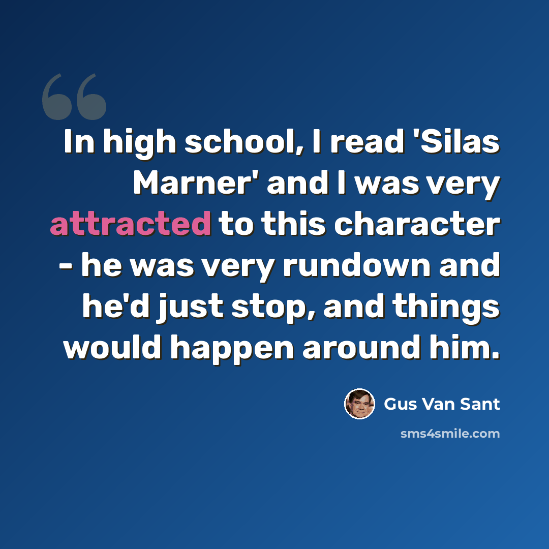 “In high school, I read 'Silas Marner' and I was very attracted to this character - he was very rundown and he'd just stop, and things would happen around him.” quote by Gus Van Sant
