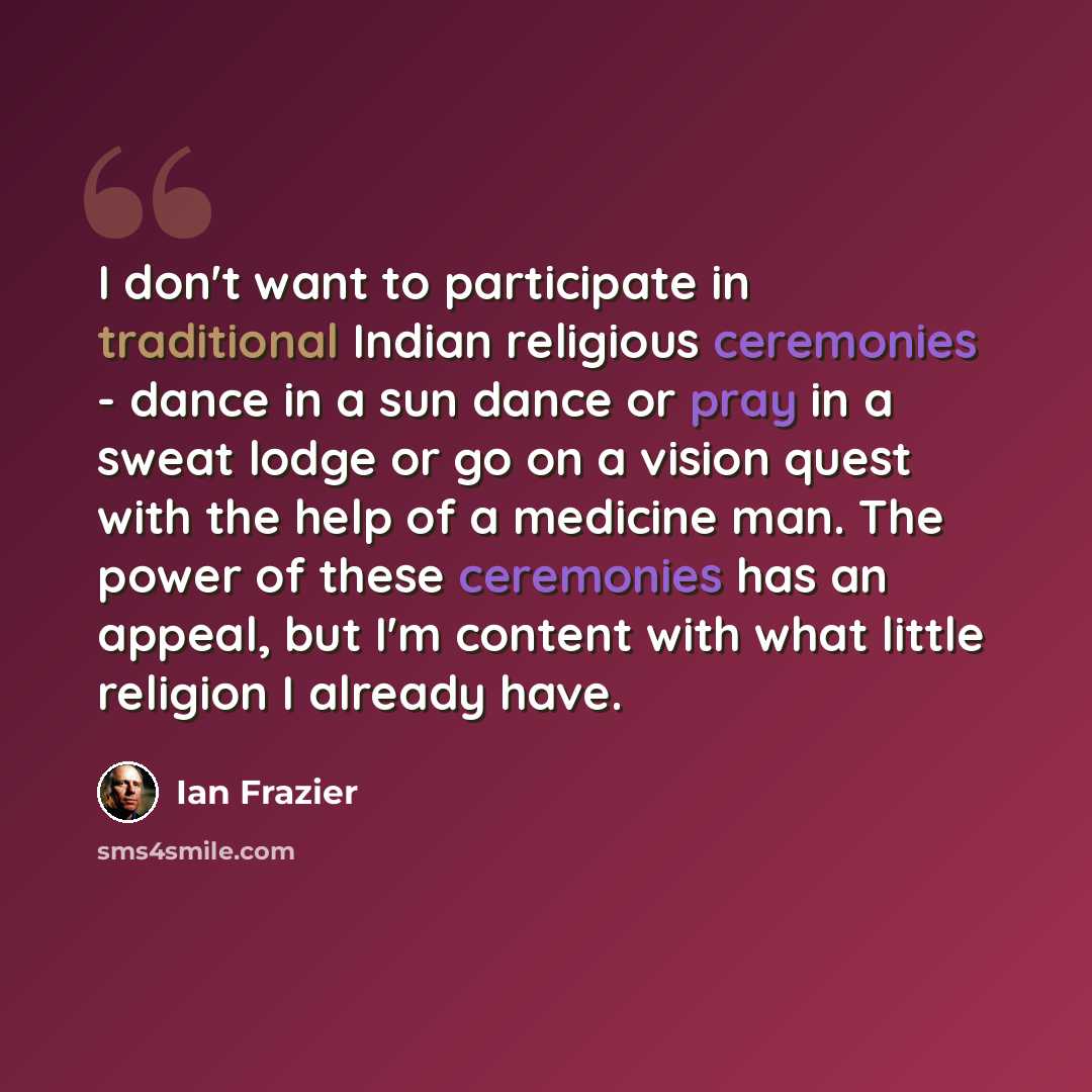 “I don't want to participate in traditional Indian religious ceremonies - dance in a sun dance or pray in a sweat lodge or go on a vision quest with the help of a medicine man. The power of these ceremonies has an appeal, but I'm content with what little religion I already have.” quote by Ian Frazier