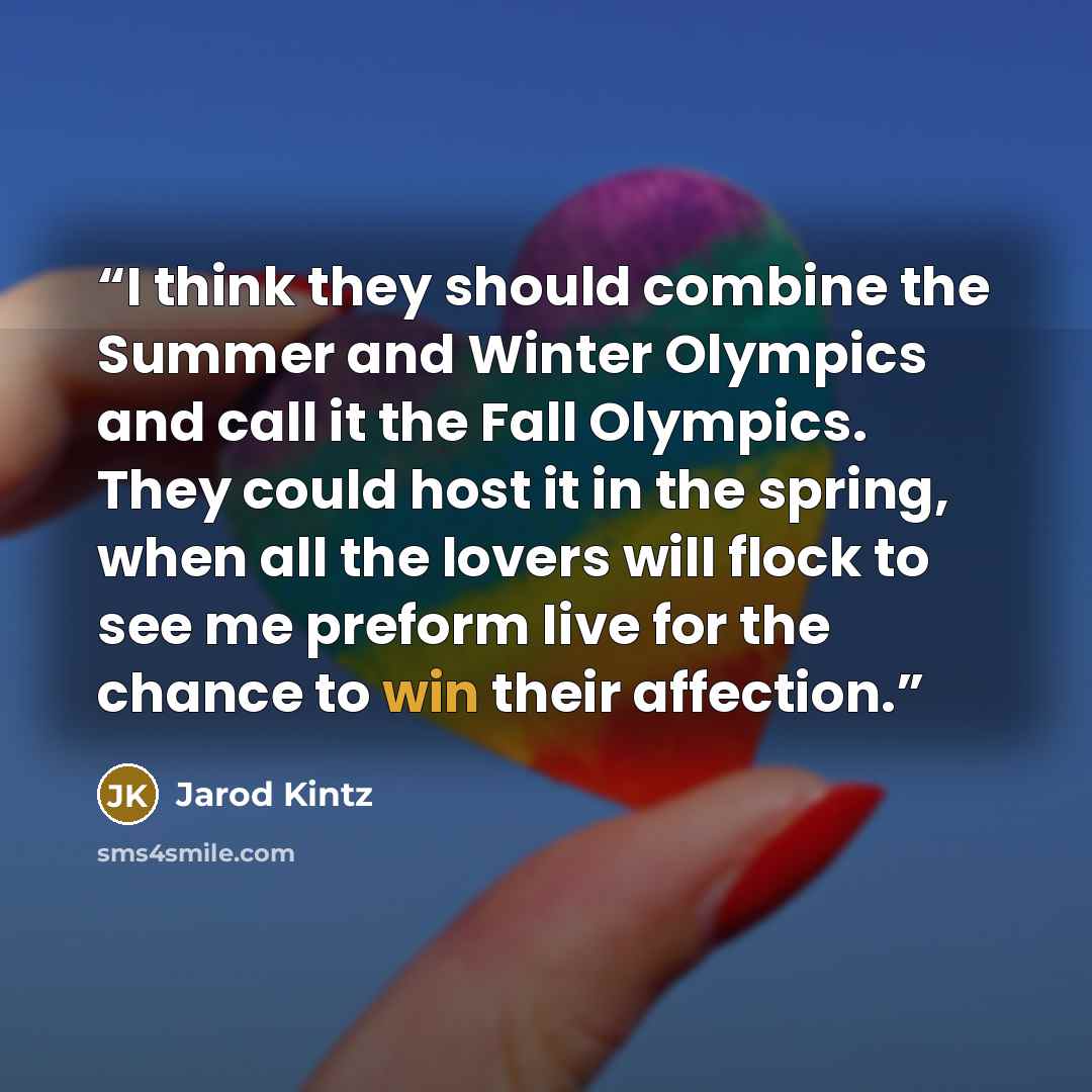 “I think they should combine the Summer and Winter Olympics and call it the Fall Olympics. They could host it in the spring, when all the lovers will flock to see me preform live for the chance to win their affection.” quote by Jarod Kintz