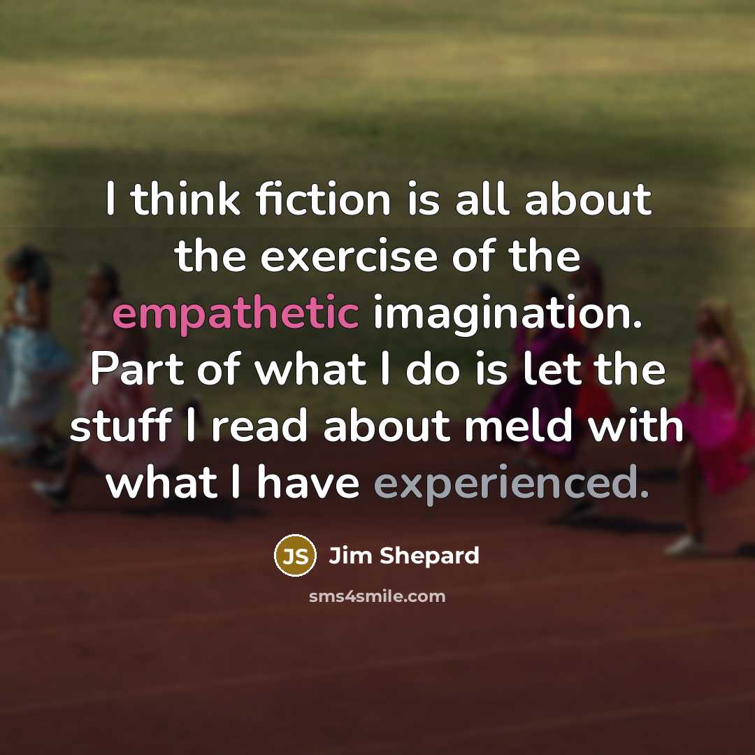 “I think fiction is all about the exercise of the empathetic imagination. Part of what I do is let the stuff I read about meld with what I have experienced.” quote by Jim Shepard