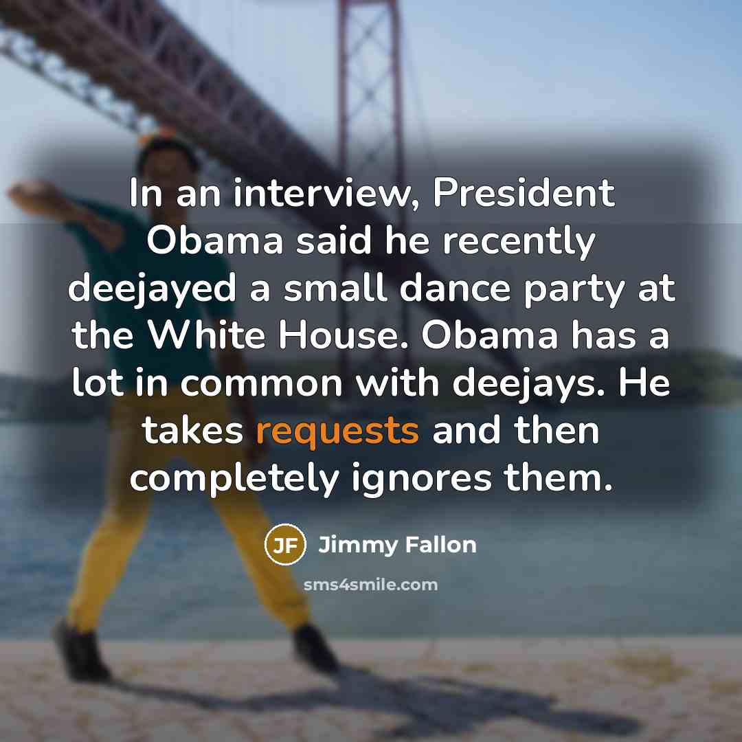 “In an interview, President Obama said he recently deejayed a small dance party at the White House. Obama has a lot in common with deejays. He takes requests and then completely ignores them.” quote by Jimmy Fallon