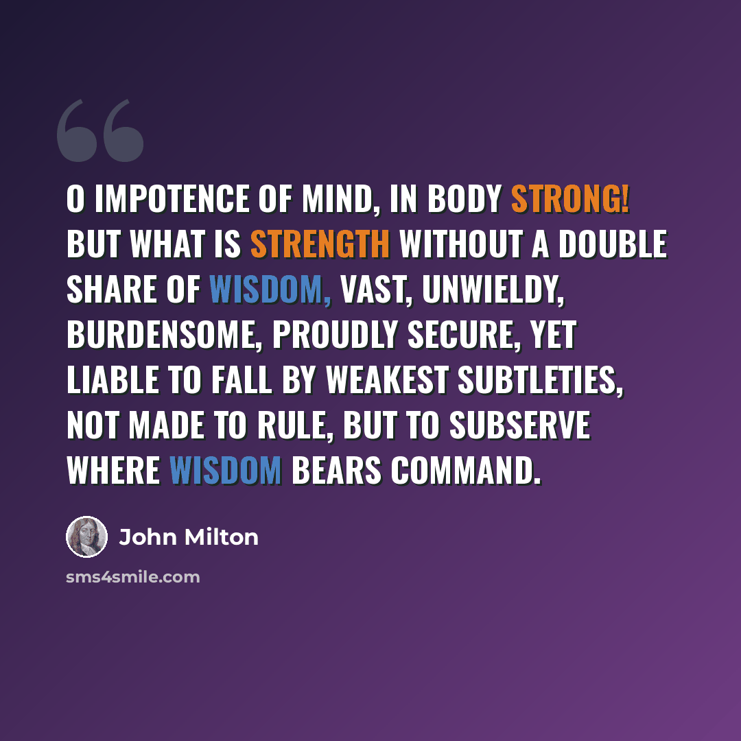 “O impotence of mind, in body strong! But what is strength without a double share Of wisdom, vast, unwieldy, burdensome, Proudly secure, yet liable to fall By weakest subtleties, not made to rule, But to subserve where wisdom bears command.” quote by John Milton