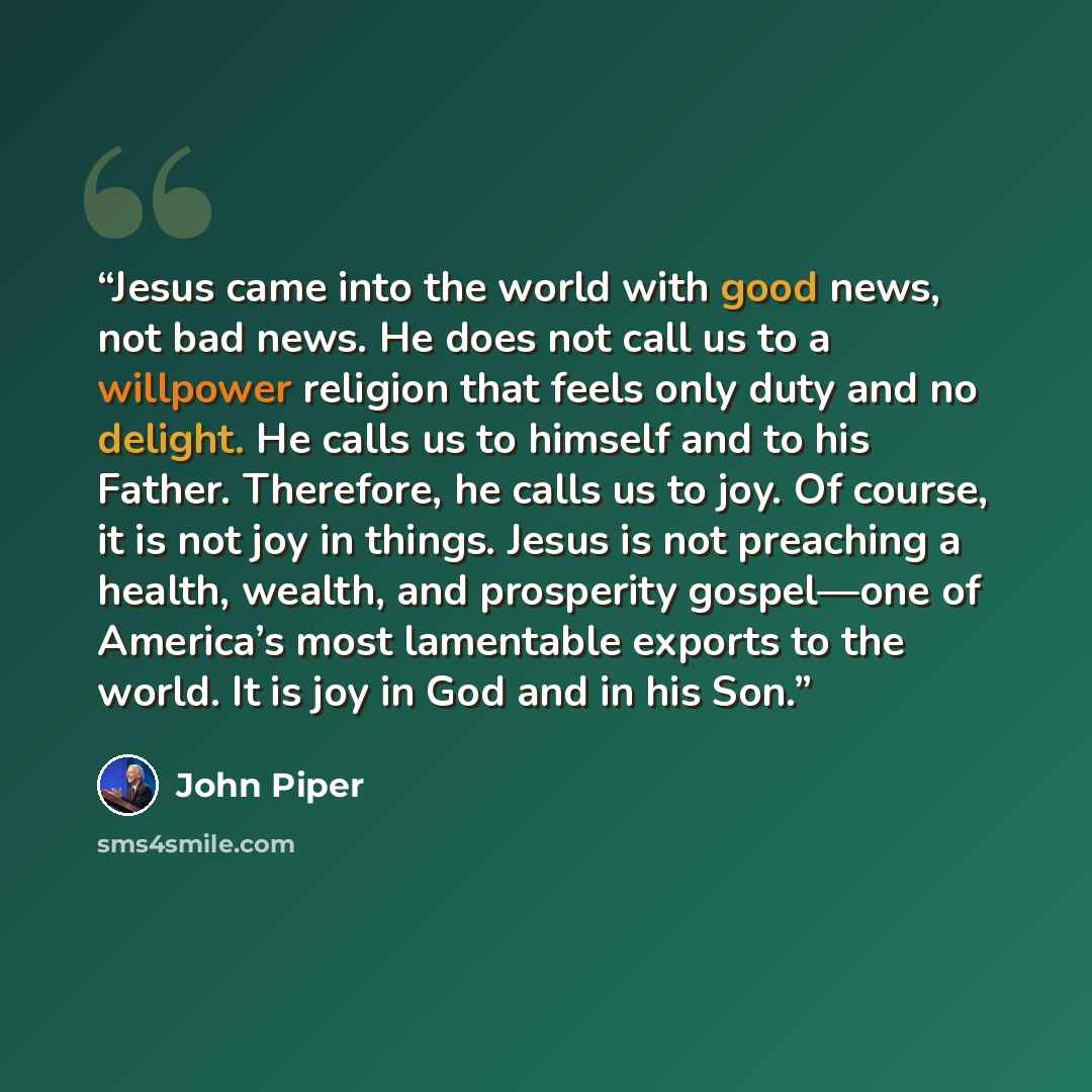 “Jesus came into the world with good news, not bad news. He does not call us to a willpower religion that feels only duty and no delight. He calls us to himself and to his Father. Therefore, he calls us to joy. Of course, it is not joy in things. Jesus is not preaching a health, wealth, and…” quote by John Piper
