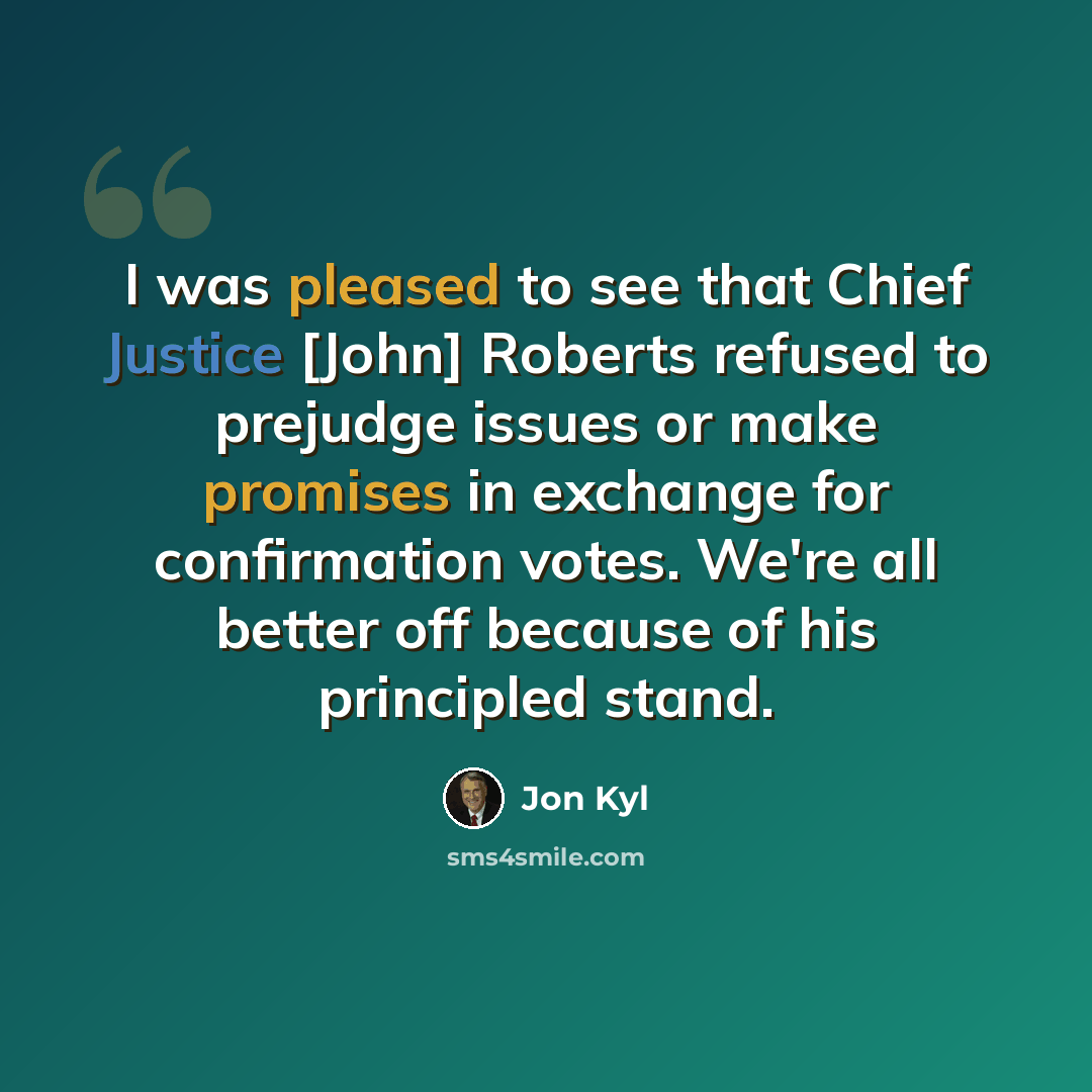 “I was pleased to see that Chief Justice [John] Roberts refused to prejudge issues or make promises in exchange for confirmation votes. We're all better off because of his principled stand.” quote by Jon Kyl