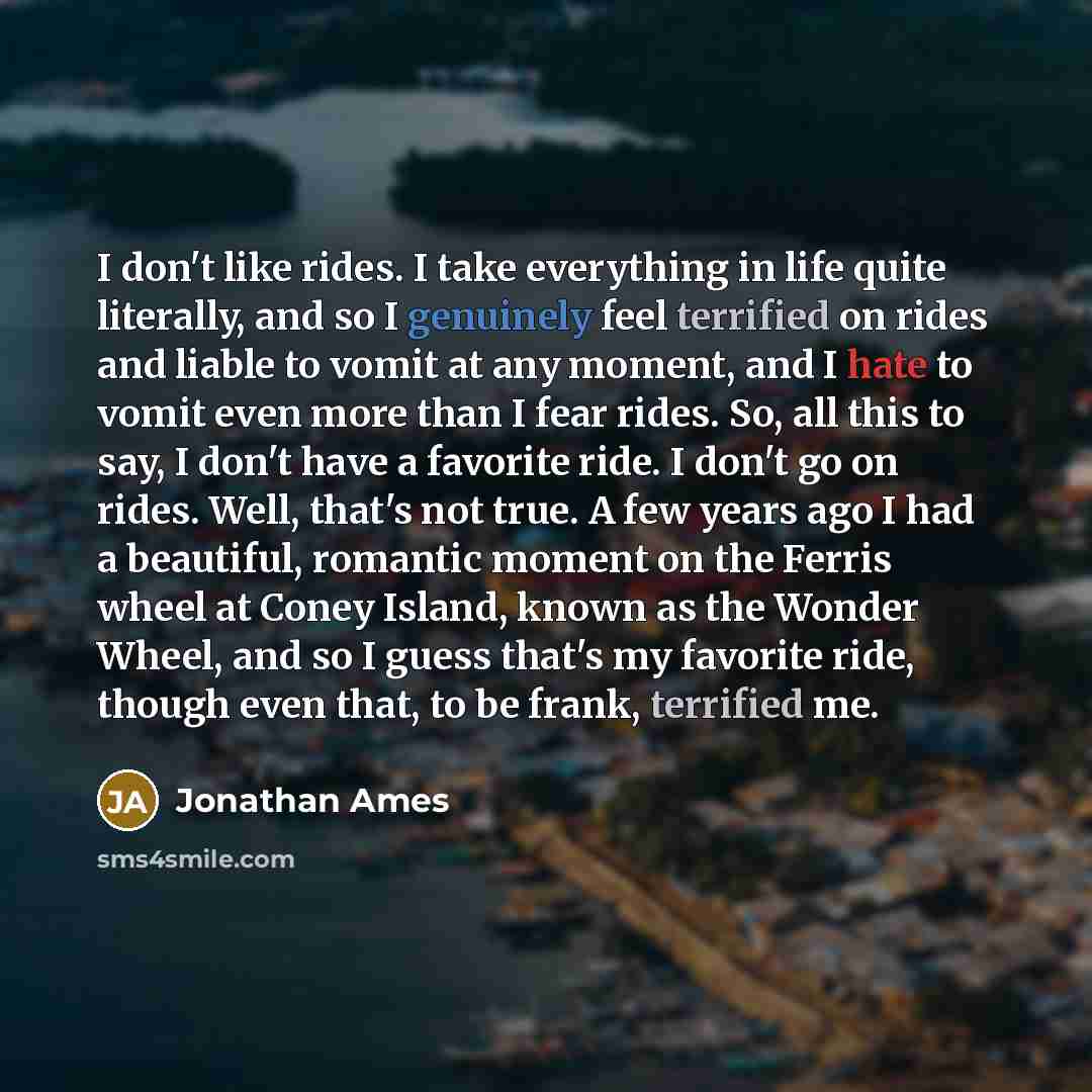 “I don't like rides. I take everything in life quite literally, and so I genuinely feel terrified on rides and liable to vomit at any moment, and I hate to vomit even more than I fear rides. So, all this to say, I don't have a favorite ride. I don't go on rides. Well, that's not true. A few years…” quote by Jonathan Ames