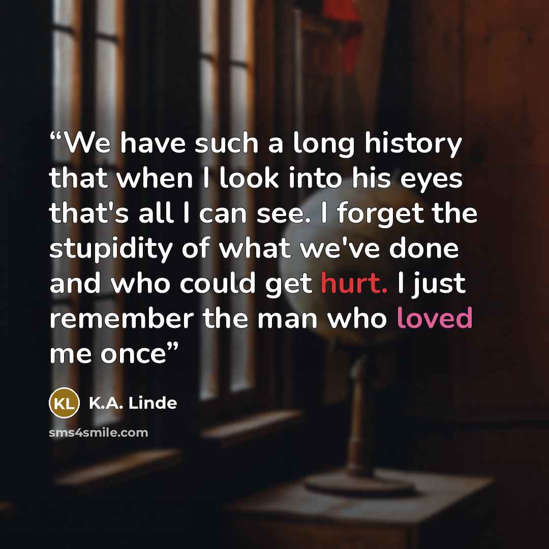 “We have such a long history that when I look into his eyes that's all I can see. I forget the stupidity of what we've done and who could get hurt. I just remember the man who loved me once” quote by K.A. Linde
