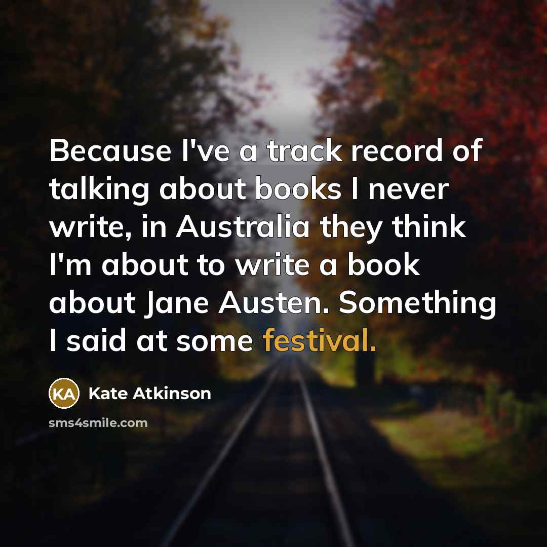 “Because I've a track record of talking about books I never write, in Australia they think I'm about to write a book about Jane Austen. Something I said at some festival.” quote by Kate Atkinson