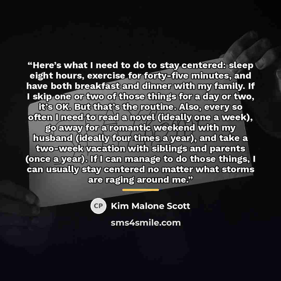 “Here’s what I need to do to stay centered: sleep eight hours, exercise for forty-five minutes, and have both breakfast and dinner with my family. If I skip one or two of those things for a day or two, it’s OK. But that’s the routine. Also, every so often I need to read a novel (ideally one a…” quote by Kim Malone Scott