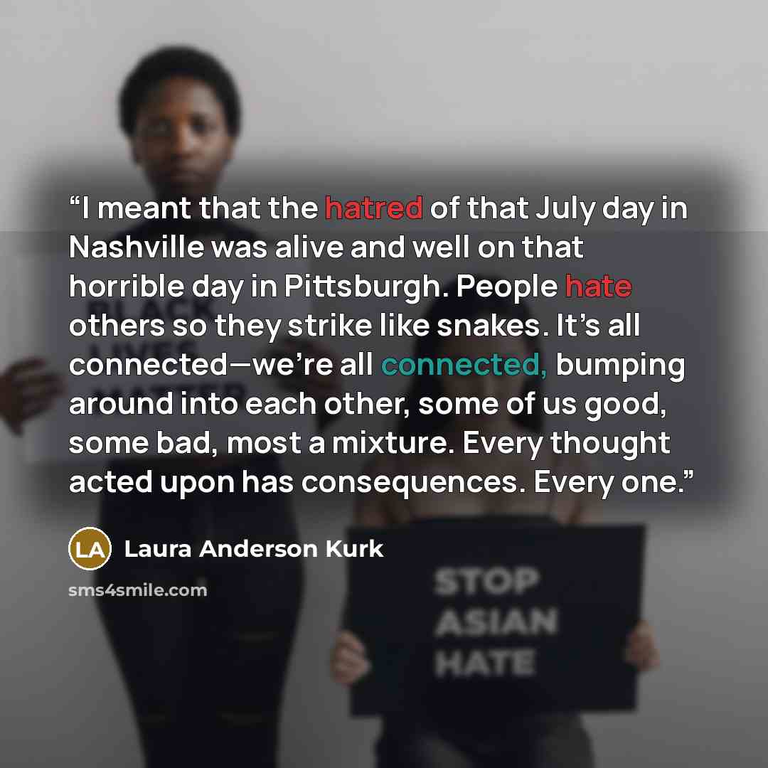 “I meant that the hatred of that July day in Nashville was alive and well on that horrible day in Pittsburgh. People hate others so they strike like snakes. It’s all connected—we’re all connected, bumping around into each other, some of us good, some bad, most a mixture. Every thought acted upon…” quote by Laura Anderson Kurk