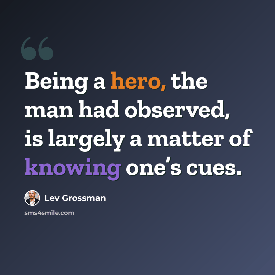 “Being a hero, the man had observed, is largely a matter of knowing one’s cues.” quote by Lev Grossman