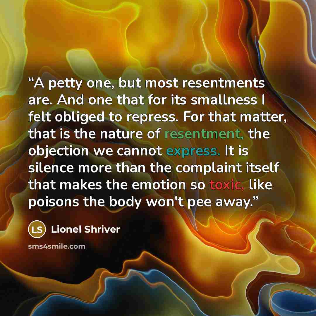 “A petty one, but most resentments are. And one that for its smallness I felt obliged to repress. For that matter, that is the nature of resentment, the objection we cannot express. It is silence more than the complaint itself that makes the emotion so toxic, like poisons the body won't pee away.” quote by Lionel Shriver