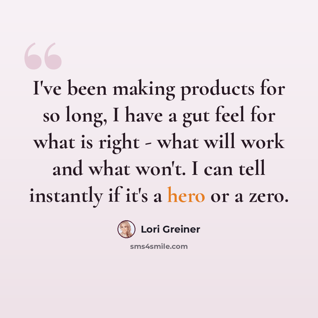 “I've been making products for so long, I have a gut feel for what is right - what will work and what won't. I can tell instantly if it's a hero or a zero.” quote by Lori Greiner