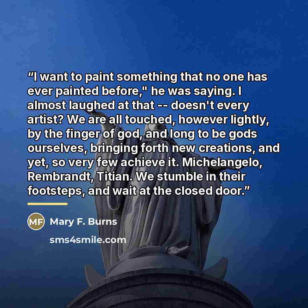 “I want to paint something that no one has ever painted before," he was saying. I almost laughed at that -- doesn't every artist? We are all touched, however lightly, by the finger of god, and long to be gods ourselves, bringing forth new creations, and yet, so very few achieve it. Michelangelo…” quote by Mary F. Burns