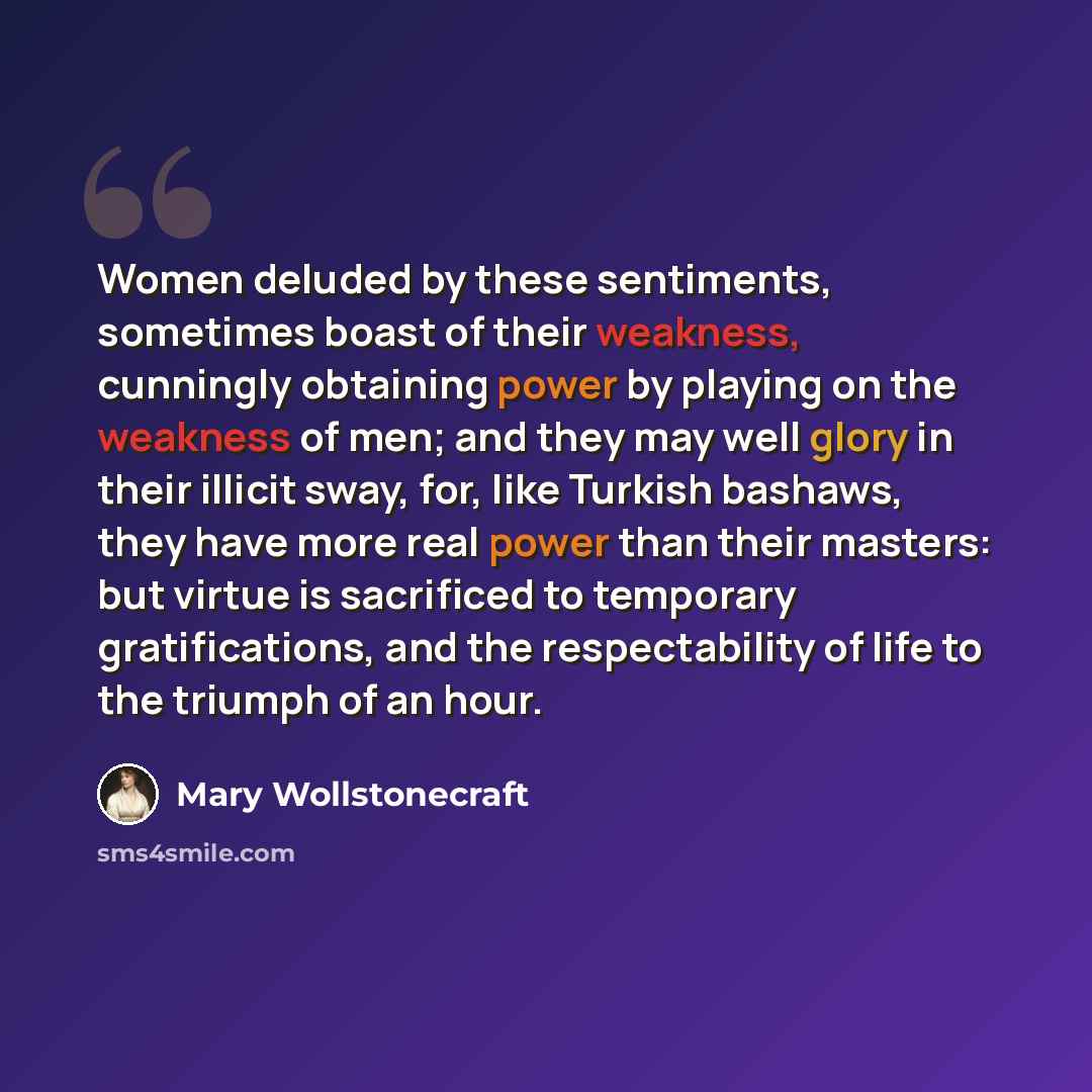 “Women deluded by these sentiments, sometimes boast of their weakness, cunningly obtaining power by playing on the weakness of men; and they may well glory in their illicit sway, for, like Turkish bashaws, they have more real power than their masters: but virtue is sacrificed to temporary…” quote by Mary Wollstonecraft