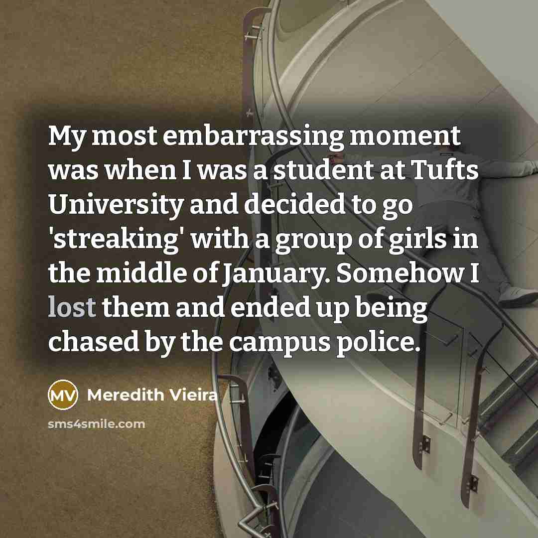 “My most embarrassing moment was when I was a student at Tufts University and decided to go 'streaking' with a group of girls in the middle of January. Somehow I lost them and ended up being chased by the campus police.” quote by Meredith Vieira