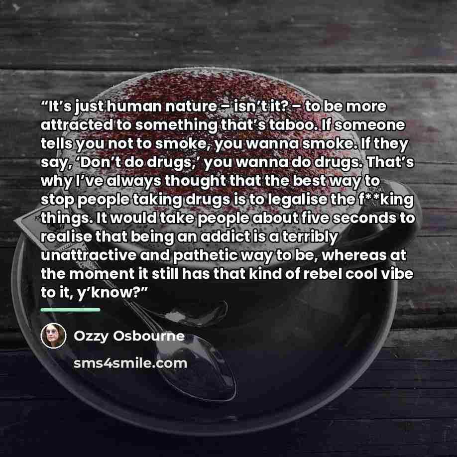 “It’s just human nature – isn’t it? – to be more attracted to something that’s taboo. If someone tells you not to smoke, you wanna smoke. If they say, ‘Don’t do drugs,’ you wanna do drugs. That’s why I’ve always thought that the best way to stop people taking drugs is to legalise the f**king…” quote by Ozzy Osbourne