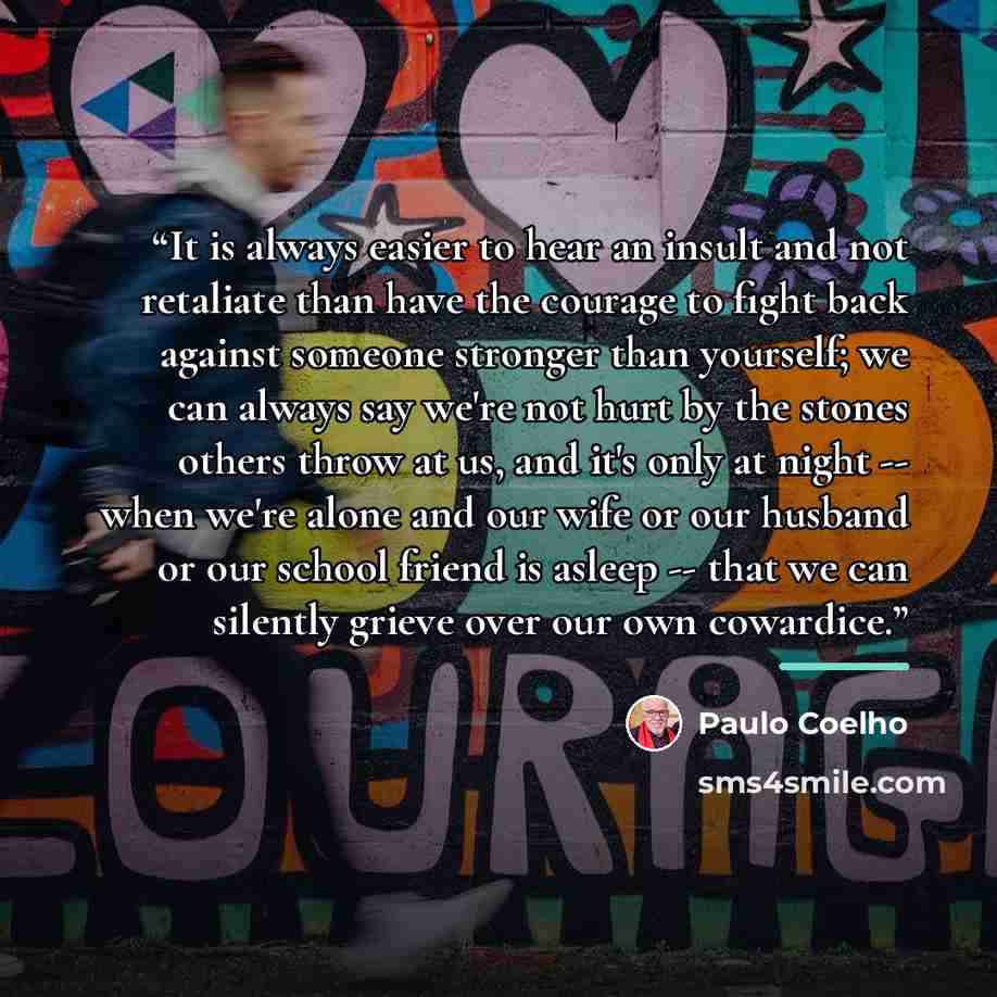 “It is always easier to hear an insult and not retaliate than have the courage to fight back against someone stronger than yourself; we can always say we're not hurt by the stones others throw at us, and it's only at night -- when we're alone and our wife or our husband or our school friend is…” quote by Paulo Coelho
