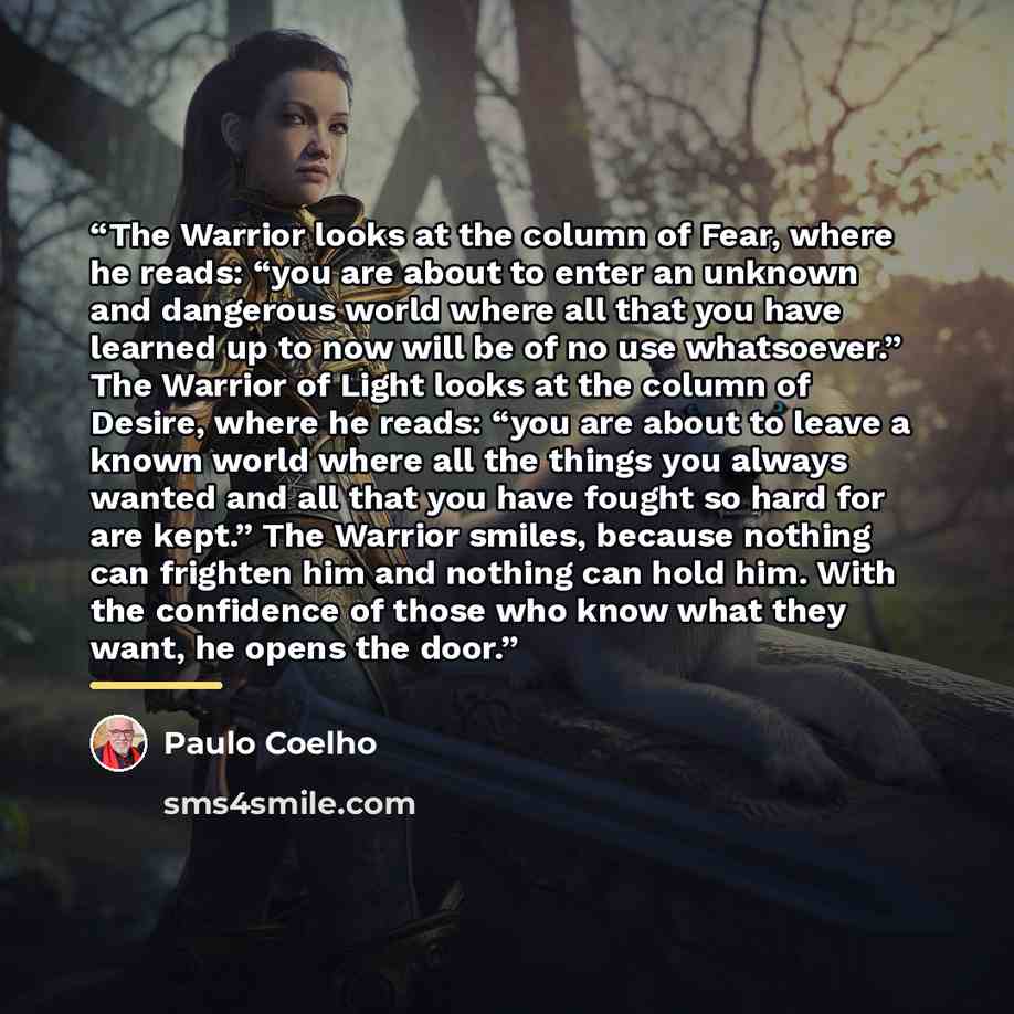 “The Warrior looks at the column of Fear, where he reads: “you are about to enter an unknown and dangerous world where all that you have learned up to now will be of no use whatsoever.” The Warrior of Light looks at the column of Desire, where he reads: “you are about to leave a known world where…” quote by Paulo Coelho