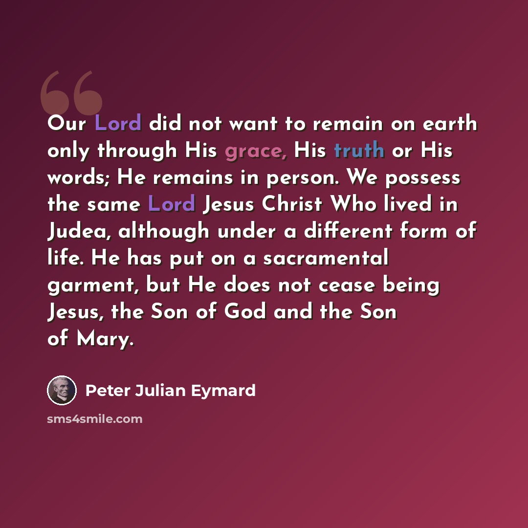 “Our Lord did not want to remain on earth only through His grace, His truth or His words; He remains in person. We possess the same Lord Jesus Christ Who lived in Judea, although under a different form of life. He has put on a sacramental garment, but He does not cease being Jesus, the Son of God…” quote by Peter Julian Eymard